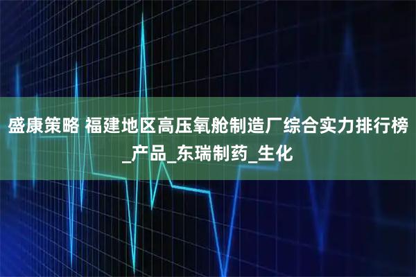盛康策略 福建地区高压氧舱制造厂综合实力排行榜_产品_东瑞制药_生化