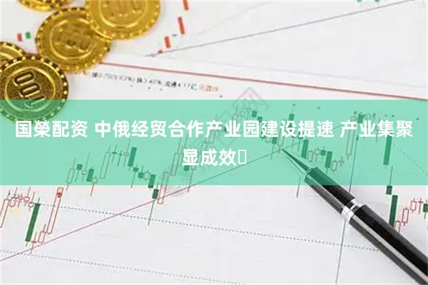 国榮配资 中俄经贸合作产业园建设提速 产业集聚显成效​