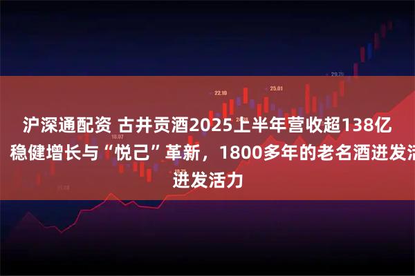 沪深通配资 古井贡酒2025上半年营收超138亿元，稳健增长与“悦己”革新，1800多年的老名酒迸发活力