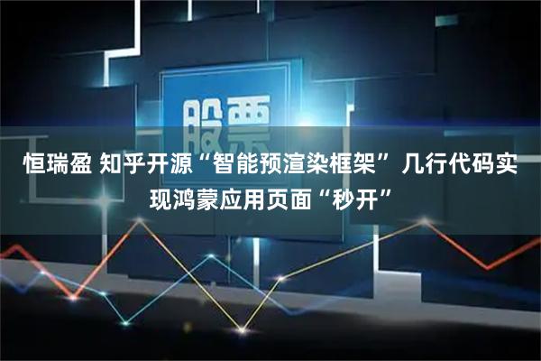 恒瑞盈 知乎开源“智能预渲染框架” 几行代码实现鸿蒙应用页面“秒开”