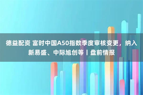 德益配资 富时中国A50指数季度审核变更，纳入新易盛、中际旭创等丨盘前情报