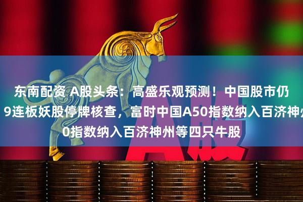 东南配资 A股头条：高盛乐观预测！中国股市仍有上涨空间；9连板妖股停牌核查，富时中国A50指数纳入百济神州等四只牛股