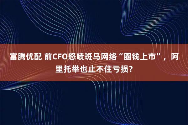 富腾优配 前CFO怒喷斑马网络“圈钱上市”，阿里托举也止不住亏损？