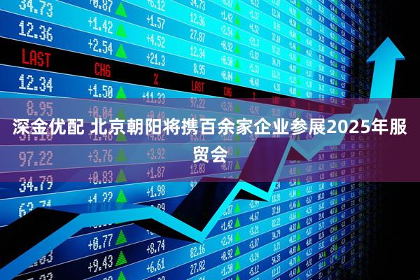 深金优配 北京朝阳将携百余家企业参展2025年服贸会