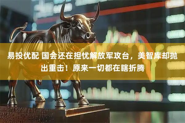 易投优配 国会还在担忧解放军攻台，美智库却抛出重击！原来一切都在瞎折腾