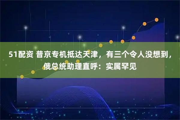 51配资 普京专机抵达天津，有三个令人没想到，俄总统助理直呼：实属罕见