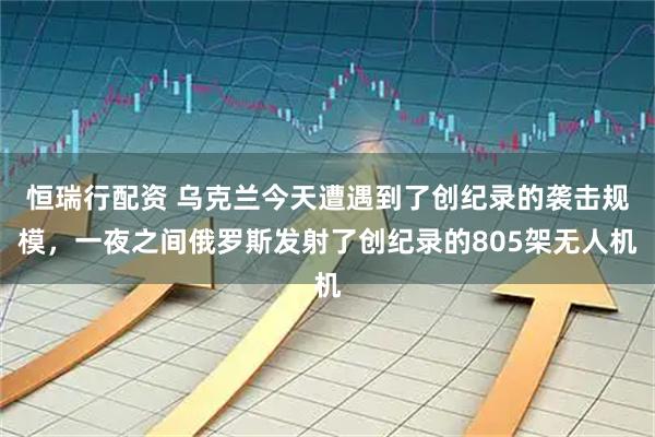 恒瑞行配资 乌克兰今天遭遇到了创纪录的袭击规模，一夜之间俄罗斯发射了创纪录的805架无人机