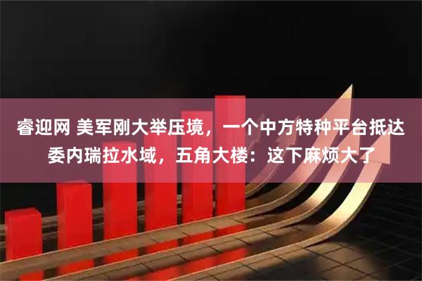 睿迎网 美军刚大举压境，一个中方特种平台抵达委内瑞拉水域，五角大楼：这下麻烦大了