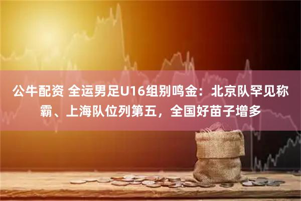 公牛配资 全运男足U16组别鸣金：北京队罕见称霸、上海队位列第五，全国好苗子增多