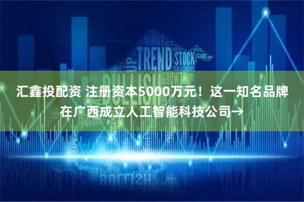 汇鑫投配资 注册资本5000万元！这一知名品牌在广西成立人工智能科技公司→