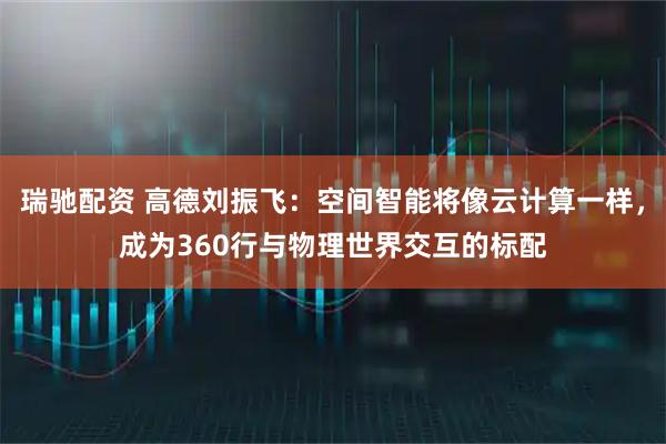 瑞驰配资 高德刘振飞：空间智能将像云计算一样，成为360行与物理世界交互的标配