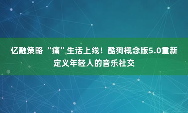 亿融策略 “痛”生活上线!酷狗概念版5.0重新定义年轻人的音乐社交