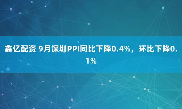 鑫亿配资 9月深圳PPI同比下降0.4%，环比下降0.1%