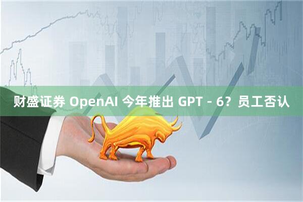 财盛证券 OpenAI 今年推出 GPT - 6？员工否认