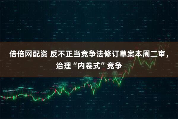 倍倍网配资 反不正当竞争法修订草案本周二审，治理“内卷式”竞争