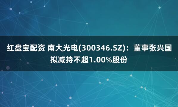 红盘宝配资 南大光电(300346.SZ)：董事张兴国拟减持不超1.00%股份