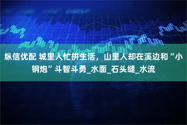 纵信优配 城里人忙拼生活，山里人却在溪边和“小钢炮”斗智斗勇_水面_石头缝_水流