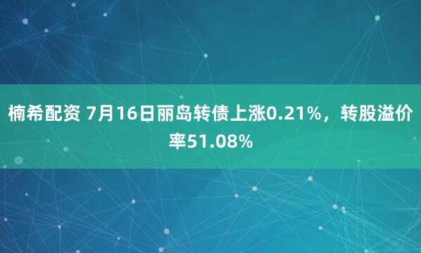 楠希配资 7月16日丽岛转债上涨0.21%，转股溢价率51.08%