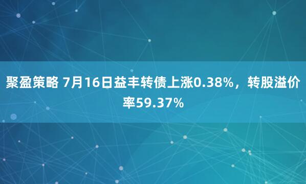 聚盈策略 7月16日益丰转债上涨0.38%，转股溢价率59.37%