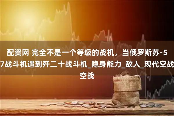 配资网 完全不是一个等级的战机，当俄罗斯苏-57战斗机遇到歼二十战斗机_隐身能力_敌人_现代空战