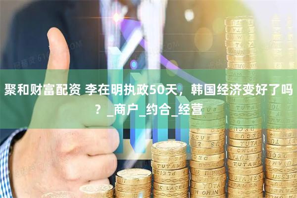聚和财富配资 李在明执政50天，韩国经济变好了吗？_商户_约合_经营