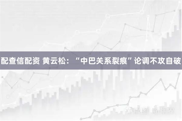 配查信配资 黄云松：“中巴关系裂痕”论调不攻自破