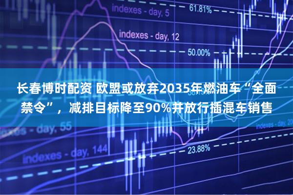 长春博时配资 欧盟或放弃2035年燃油车“全面禁令”，减排目标降至90%并放行插混车销售