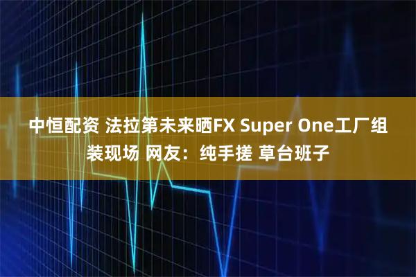 中恒配资 法拉第未来晒FX Super One工厂组装现场 网友：纯手搓 草台班子
