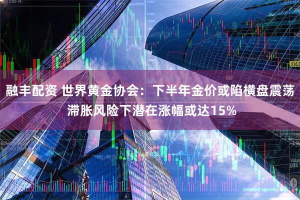 融丰配资 世界黄金协会：下半年金价或陷横盘震荡 滞胀风险下潜在涨幅或达15%