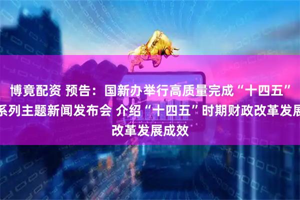 博竟配资 预告：国新办举行高质量完成“十四五”规划系列主题新闻发布会 介绍“十四五”时期财政改革发展成效