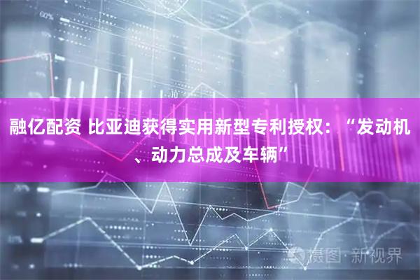 融亿配资 比亚迪获得实用新型专利授权:“发动机、动力总成及车辆”