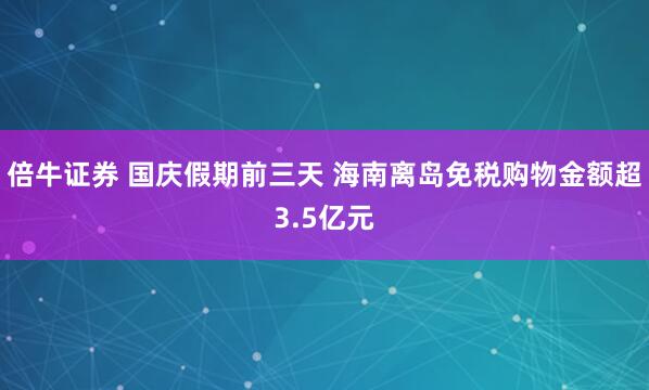 倍牛证券 国庆假期前三天 海南离岛免税购物金额超3.5亿元